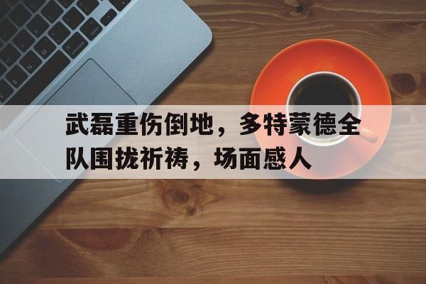 武磊重伤倒地，多特蒙德全队围拢祈祷，场面感人