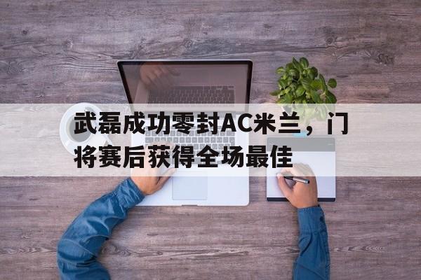 武磊成功零封AC米兰，门将赛后获得全场最佳武磊进球梅开二度